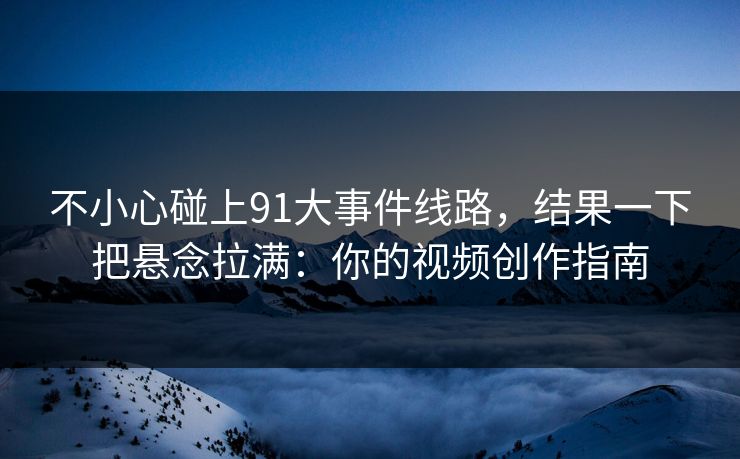 不小心碰上91大事件线路，结果一下把悬念拉满：你的视频创作指南