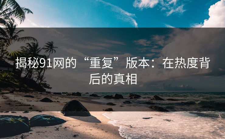 揭秘91网的“重复”版本：在热度背后的真相