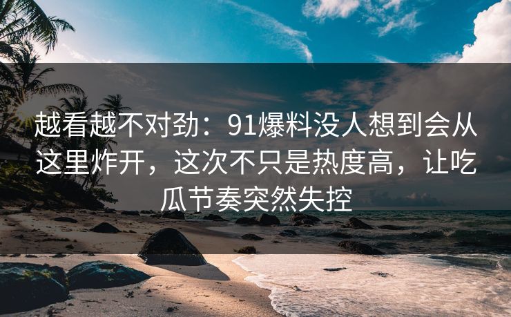 越看越不对劲：91爆料没人想到会从这里炸开，这次不只是热度高，让吃瓜节奏突然失控