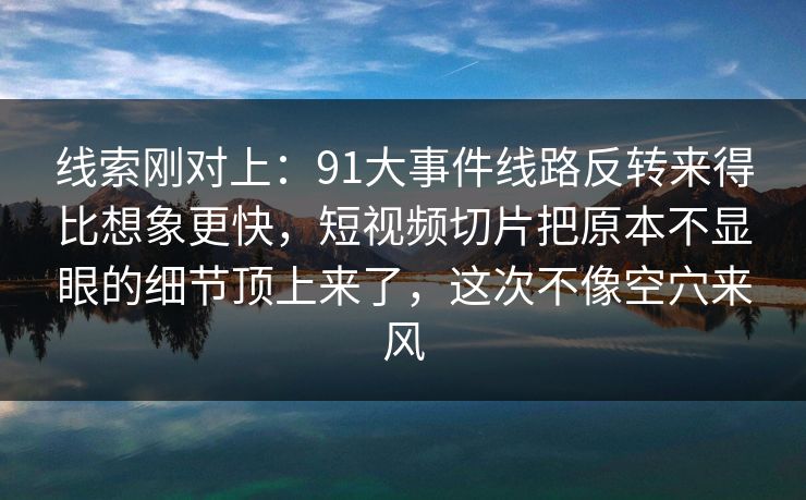线索刚对上：91大事件线路反转来得比想象更快，短视频切片把原本不显眼的细节顶上来了，这次不像空穴来风