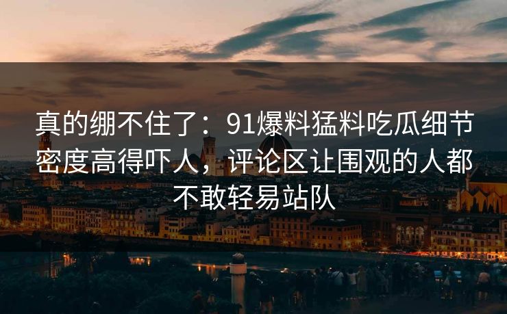 真的绷不住了：91爆料猛料吃瓜细节密度高得吓人，评论区让围观的人都不敢轻易站队