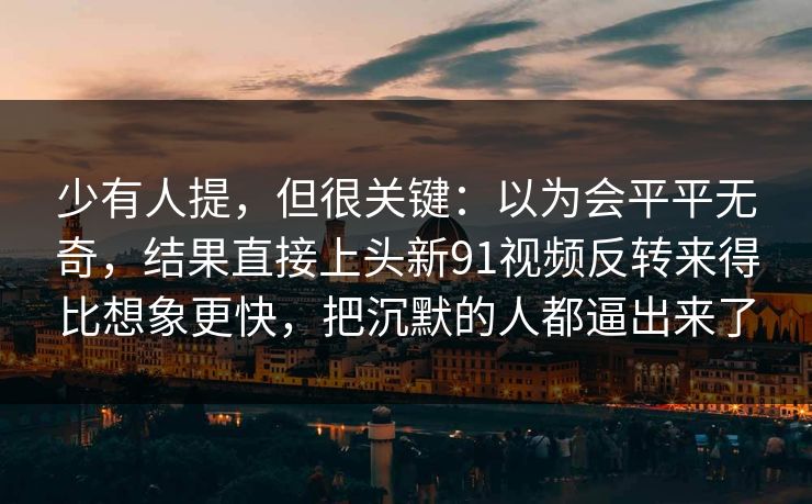 少有人提，但很关键：以为会平平无奇，结果直接上头新91视频反转来得比想象更快，把沉默的人都逼出来了