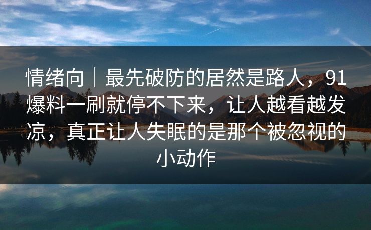 情绪向｜最先破防的居然是路人，91爆料一刷就停不下来，让人越看越发凉，真正让人失眠的是那个被忽视的小动作