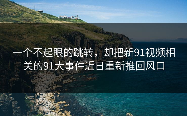 一个不起眼的跳转，却把新91视频相关的91大事件近日重新推回风口