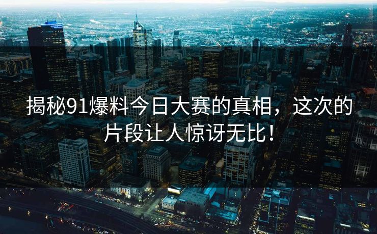 揭秘91爆料今日大赛的真相，这次的片段让人惊讶无比！