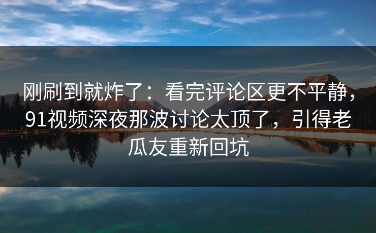 刚刷到就炸了：看完评论区更不平静，91视频深夜那波讨论太顶了，引得老瓜友重新回坑