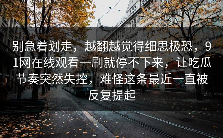 别急着划走，越翻越觉得细思极恐，91网在线观看一刷就停不下来，让吃瓜节奏突然失控，难怪这条最近一直被反复提起