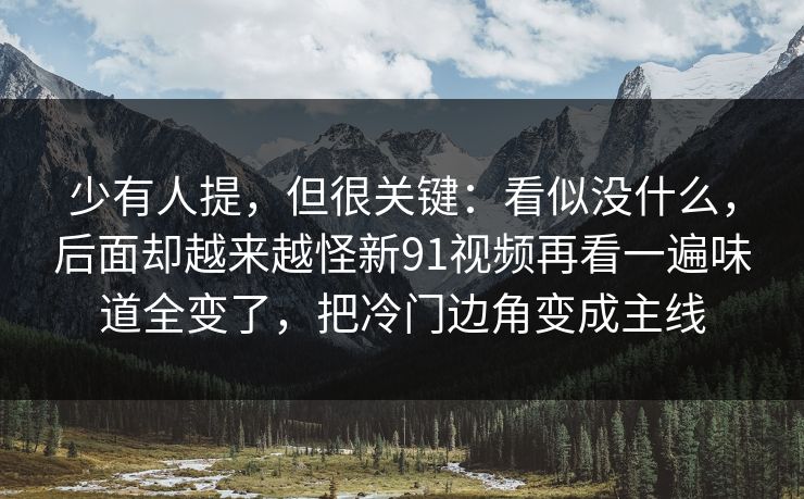 少有人提，但很关键：看似没什么，后面却越来越怪新91视频再看一遍味道全变了，把冷门边角变成主线