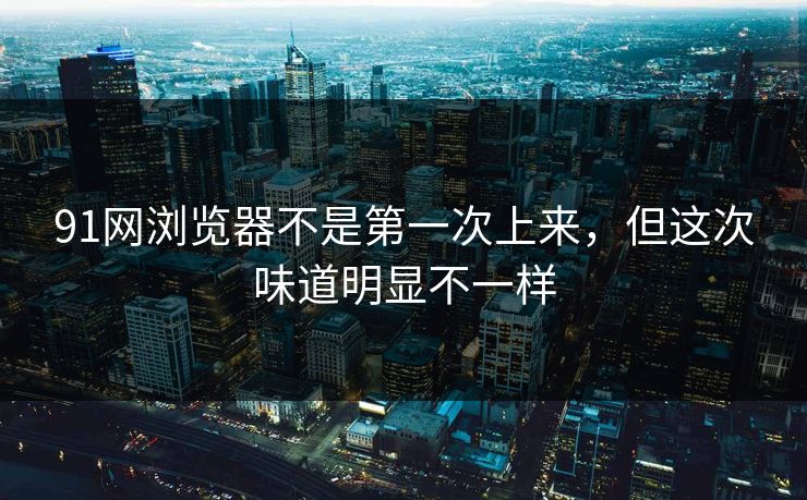 91网浏览器不是第一次上来，但这次味道明显不一样