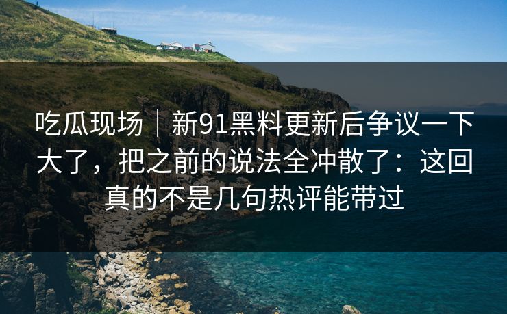 吃瓜现场｜新91黑料更新后争议一下大了，把之前的说法全冲散了：这回真的不是几句热评能带过