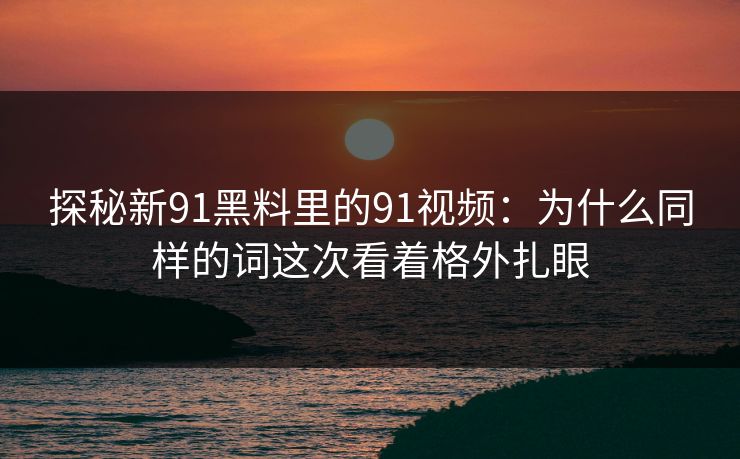 探秘新91黑料里的91视频：为什么同样的词这次看着格外扎眼