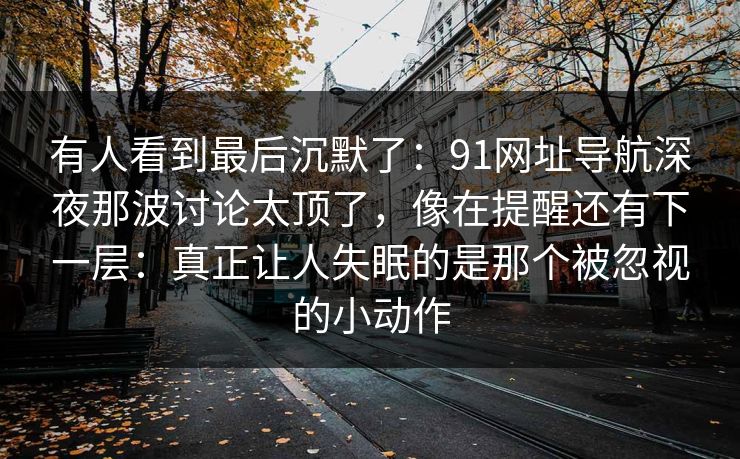 有人看到最后沉默了：91网址导航深夜那波讨论太顶了，像在提醒还有下一层：真正让人失眠的是那个被忽视的小动作