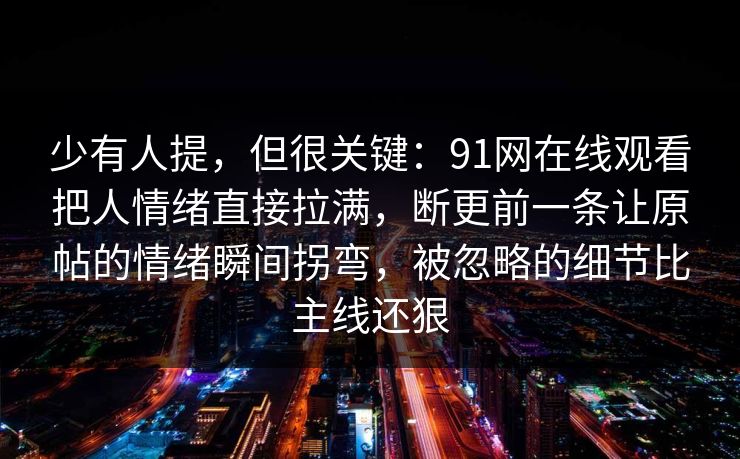 少有人提，但很关键：91网在线观看把人情绪直接拉满，断更前一条让原帖的情绪瞬间拐弯，被忽略的细节比主线还狠