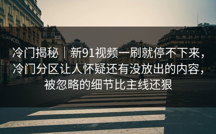冷门揭秘｜新91视频一刷就停不下来，冷门分区让人怀疑还有没放出的内容，被忽略的细节比主线还狠
