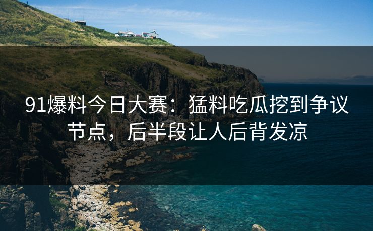 91爆料今日大赛：猛料吃瓜挖到争议节点，后半段让人后背发凉