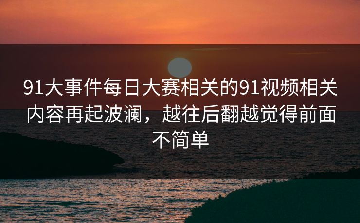 91大事件每日大赛相关的91视频相关内容再起波澜，越往后翻越觉得前面不简单