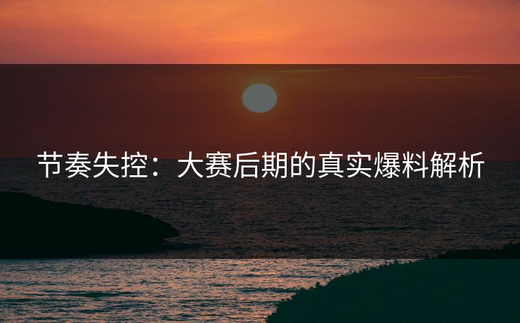 节奏失控：大赛后期的真实爆料解析