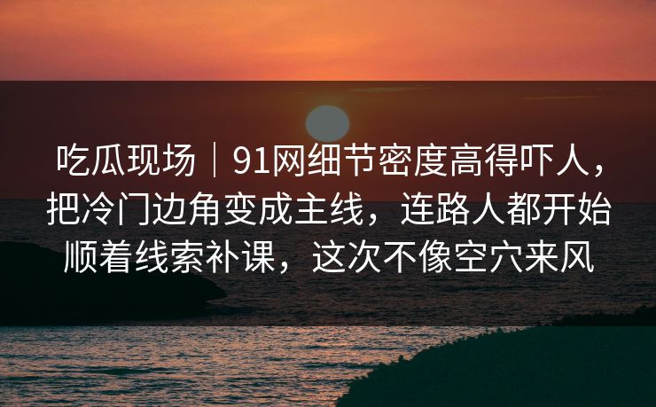 吃瓜现场｜91网细节密度高得吓人，把冷门边角变成主线，连路人都开始顺着线索补课，这次不像空穴来风