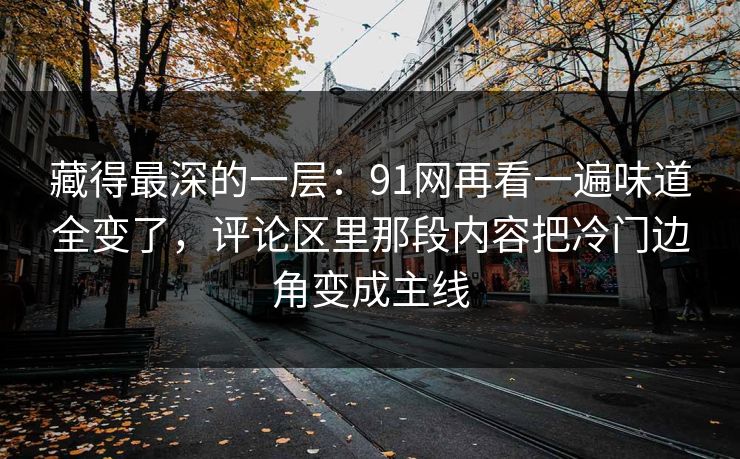藏得最深的一层：91网再看一遍味道全变了，评论区里那段内容把冷门边角变成主线