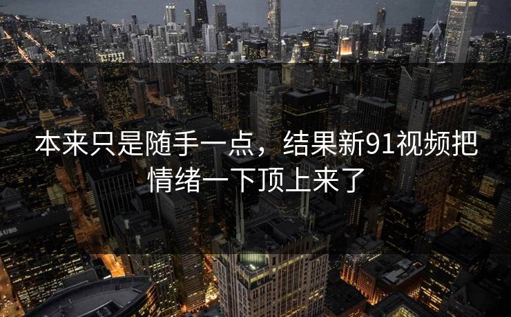 本来只是随手一点，结果新91视频把情绪一下顶上来了