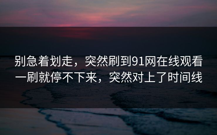 别急着划走，突然刷到91网在线观看一刷就停不下来，突然对上了时间线