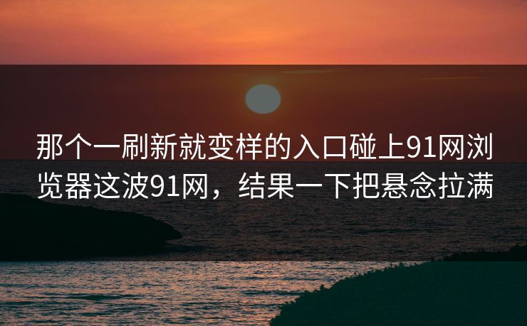 那个一刷新就变样的入口碰上91网浏览器这波91网，结果一下把悬念拉满
