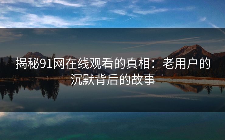 揭秘91网在线观看的真相：老用户的沉默背后的故事