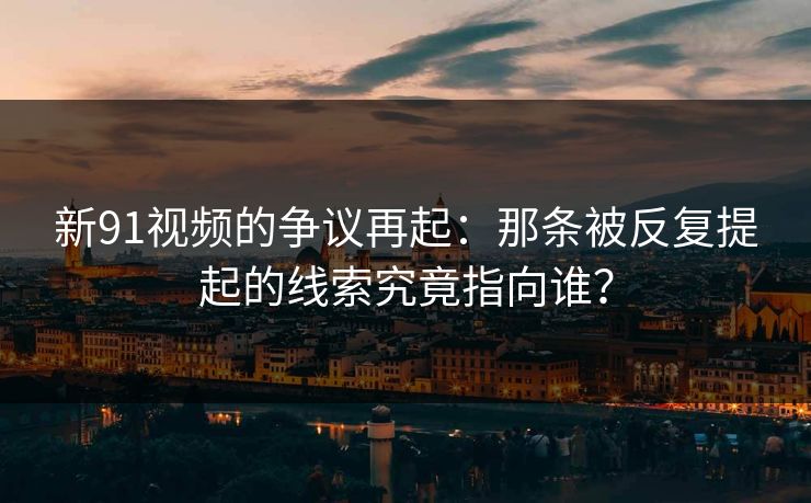 新91视频的争议再起：那条被反复提起的线索究竟指向谁？