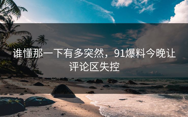 谁懂那一下有多突然，91爆料今晚让评论区失控