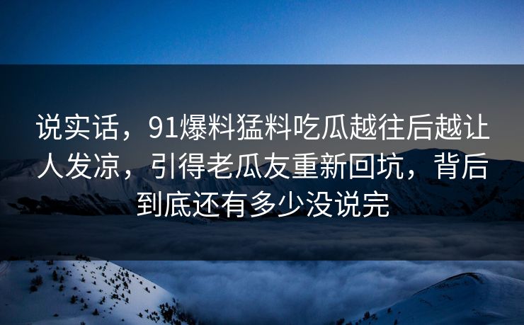 说实话，91爆料猛料吃瓜越往后越让人发凉，引得老瓜友重新回坑，背后到底还有多少没说完