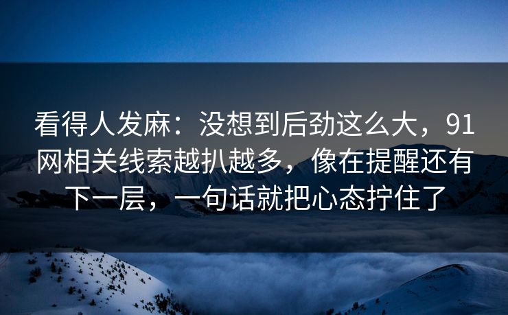 看得人发麻：没想到后劲这么大，91网相关线索越扒越多，像在提醒还有下一层，一句话就把心态拧住了