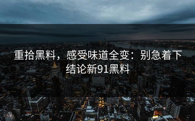 重拾黑料，感受味道全变：别急着下结论新91黑料