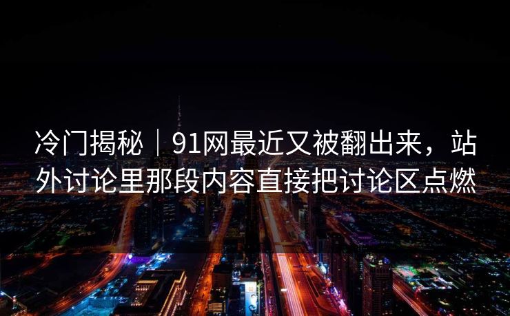 冷门揭秘｜91网最近又被翻出来，站外讨论里那段内容直接把讨论区点燃