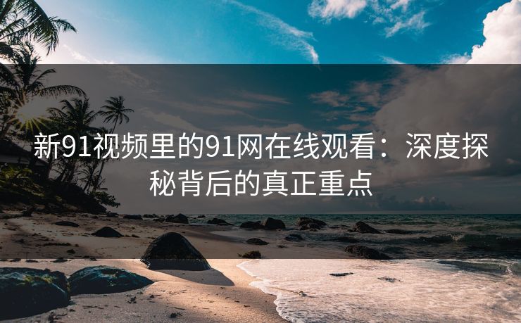 新91视频里的91网在线观看：深度探秘背后的真正重点