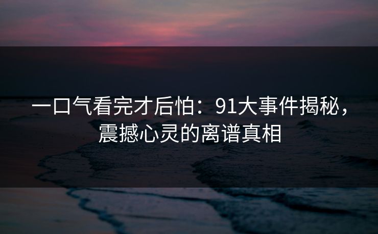 一口气看完才后怕：91大事件揭秘，震撼心灵的离谱真相