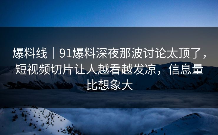 爆料线｜91爆料深夜那波讨论太顶了，短视频切片让人越看越发凉，信息量比想象大
