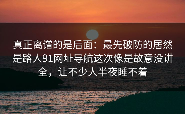 真正离谱的是后面：最先破防的居然是路人91网址导航这次像是故意没讲全，让不少人半夜睡不着