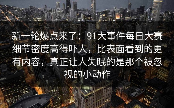 新一轮爆点来了：91大事件每日大赛细节密度高得吓人，比表面看到的更有内容，真正让人失眠的是那个被忽视的小动作