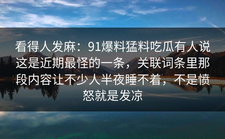 看得人发麻：91爆料猛料吃瓜有人说这是近期最怪的一条，关联词条里那段内容让不少人半夜睡不着，不是愤怒就是发凉
