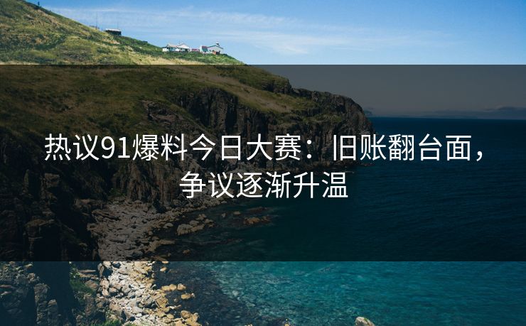 热议91爆料今日大赛：旧账翻台面，争议逐渐升温
