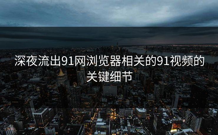 深夜流出91网浏览器相关的91视频的关键细节