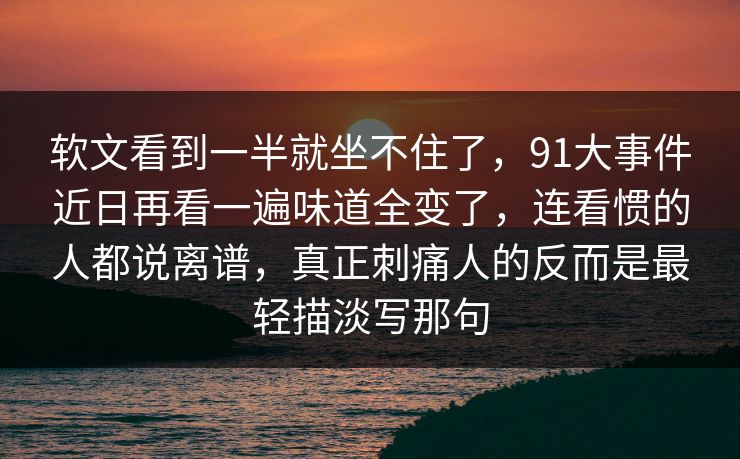 软文看到一半就坐不住了，91大事件近日再看一遍味道全变了，连看惯的人都说离谱，真正刺痛人的反而是最轻描淡写那句