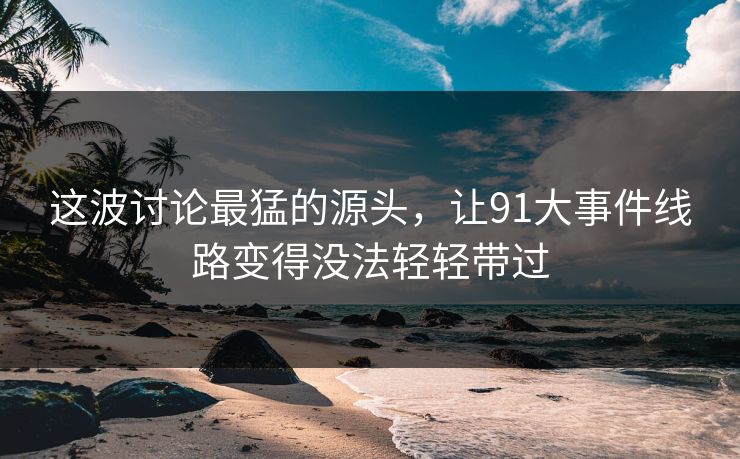 这波讨论最猛的源头，让91大事件线路变得没法轻轻带过