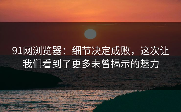 91网浏览器：细节决定成败，这次让我们看到了更多未曾揭示的魅力