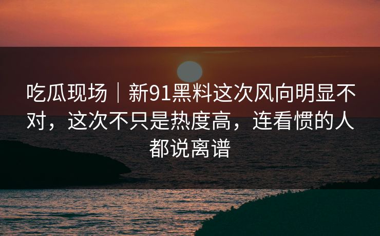 吃瓜现场｜新91黑料这次风向明显不对，这次不只是热度高，连看惯的人都说离谱
