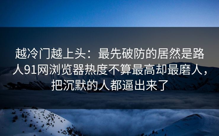 越冷门越上头：最先破防的居然是路人91网浏览器热度不算最高却最磨人，把沉默的人都逼出来了