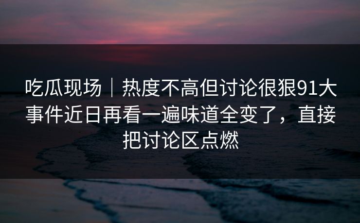 吃瓜现场｜热度不高但讨论很狠91大事件近日再看一遍味道全变了，直接把讨论区点燃