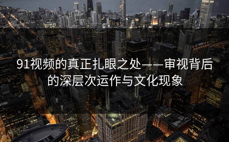 91视频的真正扎眼之处——审视背后的深层次运作与文化现象
