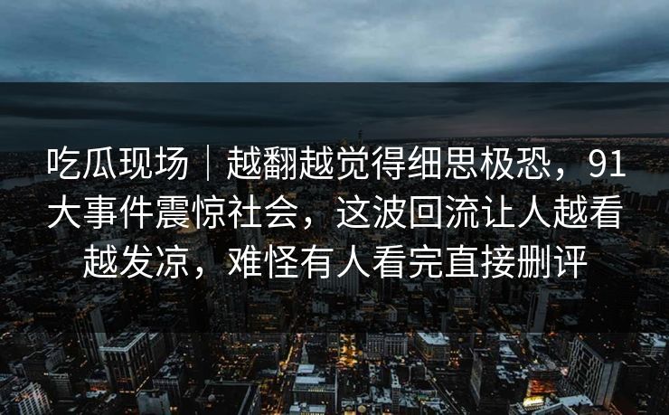 吃瓜现场｜越翻越觉得细思极恐，91大事件震惊社会，这波回流让人越看越发凉，难怪有人看完直接删评