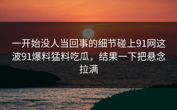一开始没人当回事的细节碰上91网这波91爆料猛料吃瓜，结果一下把悬念拉满